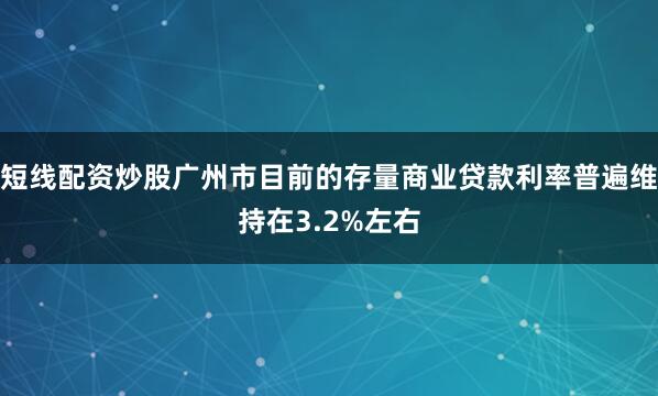 短线配资炒股广州市目前的存量商业贷款利率普遍维持在3.2%左右