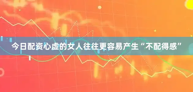今日配资心虚的女人往往更容易产生“不配得感”
