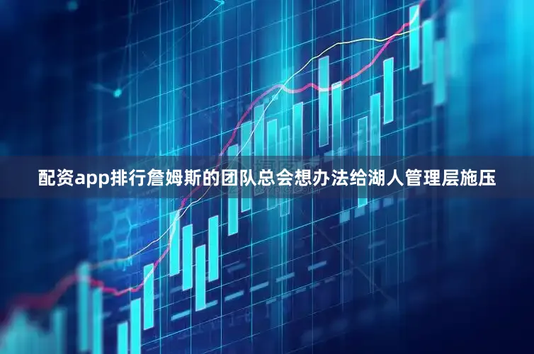 配资app排行詹姆斯的团队总会想办法给湖人管理层施压